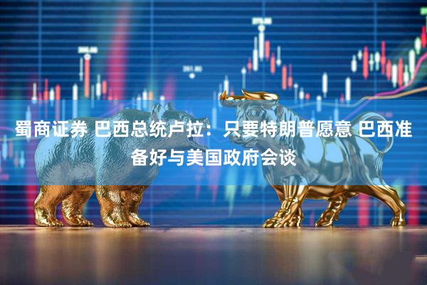 蜀商证券 巴西总统卢拉：只要特朗普愿意 巴西准备好与美国政府会谈