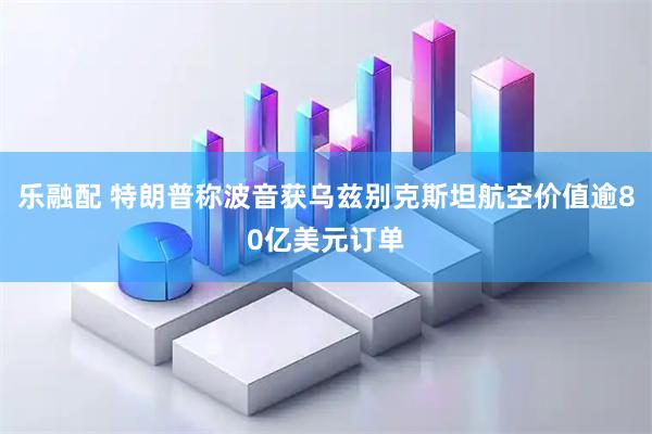 乐融配 特朗普称波音获乌兹别克斯坦航空价值逾80亿美元订单