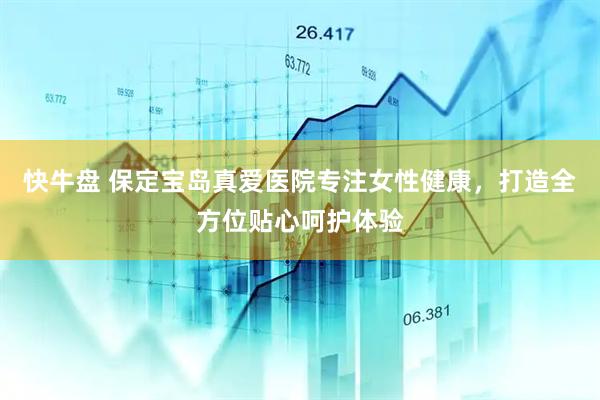 快牛盘 保定宝岛真爱医院专注女性健康，打造全方位贴心呵护体验