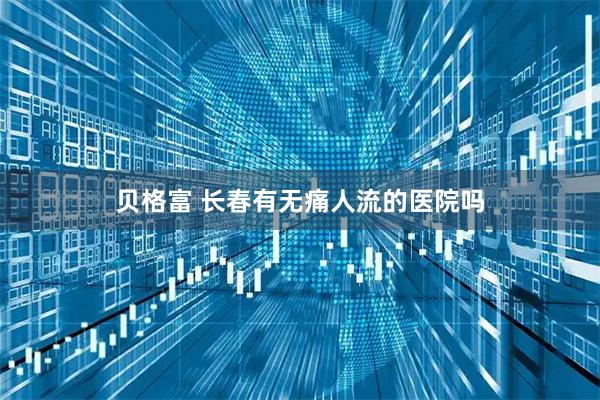贝格富 长春有无痛人流的医院吗