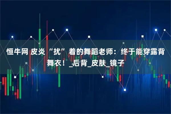 恒牛网 皮炎 “扰” 着的舞蹈老师：终于能穿露背舞衣！_后背_皮肤_镜子