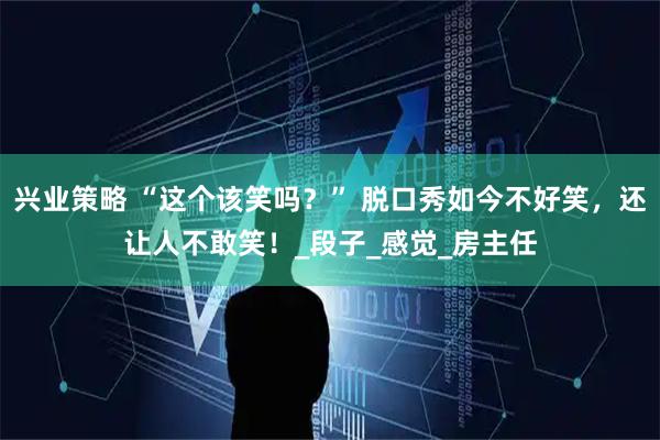 兴业策略 “这个该笑吗？” 脱口秀如今不好笑，还让人不敢笑！_段子_感觉_房主任