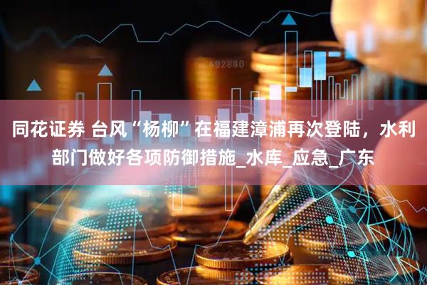 同花证券 台风“杨柳”在福建漳浦再次登陆，水利部门做好各项防御措施_水库_应急_广东