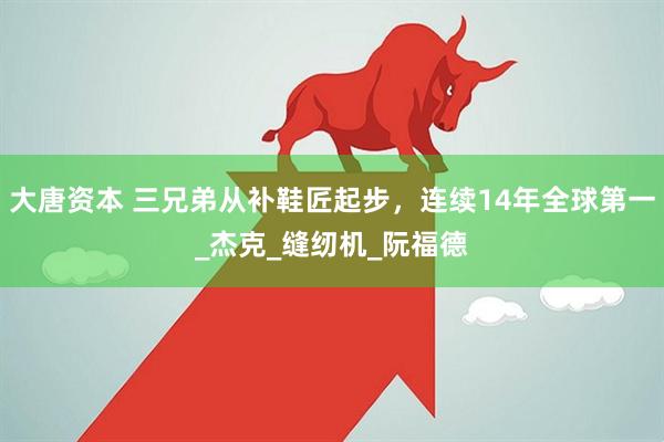 大唐资本 三兄弟从补鞋匠起步，连续14年全球第一_杰克_缝纫机_阮福德