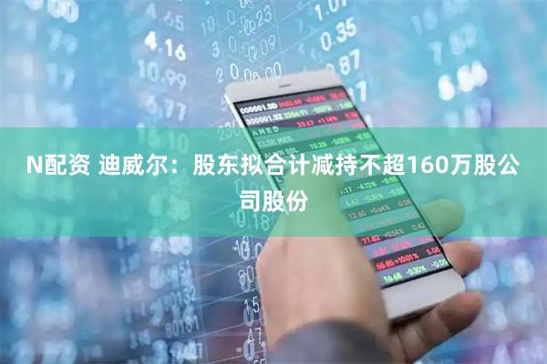 N配资 迪威尔：股东拟合计减持不超160万股公司股份