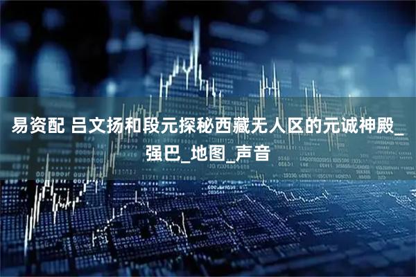 易资配 吕文扬和段元探秘西藏无人区的元诚神殿_强巴_地图_声音