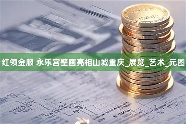 红领金服 永乐宫壁画亮相山城重庆_展览_艺术_元图
