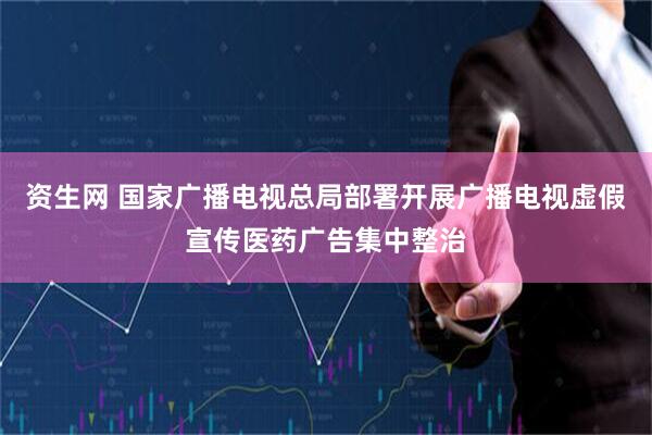 资生网 国家广播电视总局部署开展广播电视虚假宣传医药广告集中整治