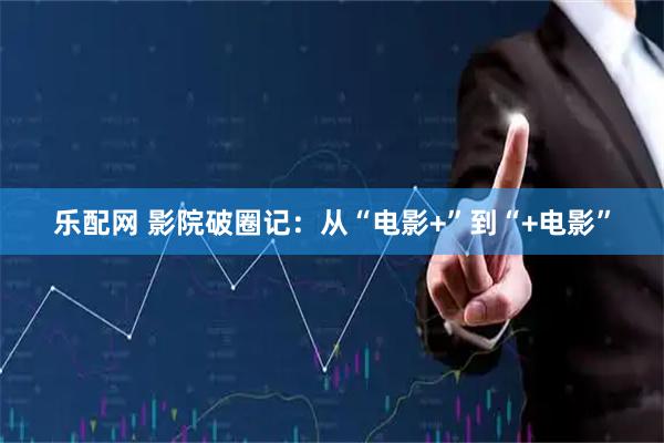 乐配网 影院破圈记：从“电影+”到“+电影”