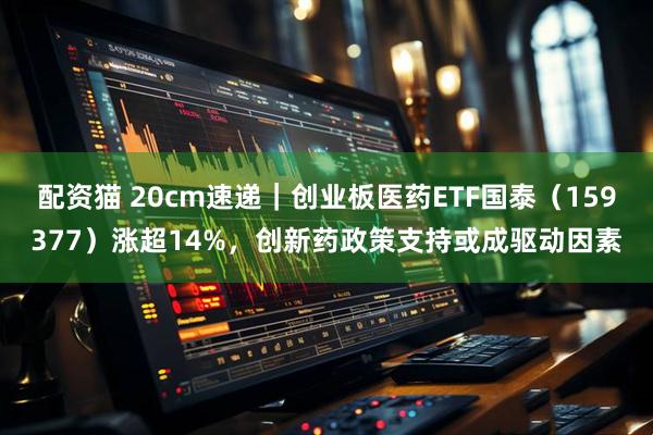 配资猫 20cm速递｜创业板医药ETF国泰（159377）涨超14%，创新药政策支持或成驱动因素