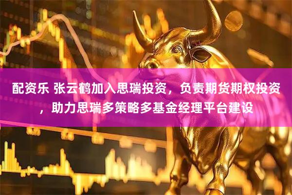 配资乐 张云鹤加入思瑞投资，负责期货期权投资，助力思瑞多策略多基金经理平台建设