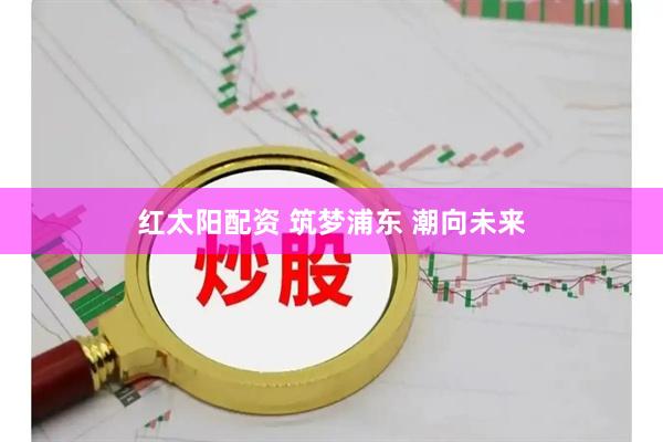 红太阳配资 筑梦浦东 潮向未来