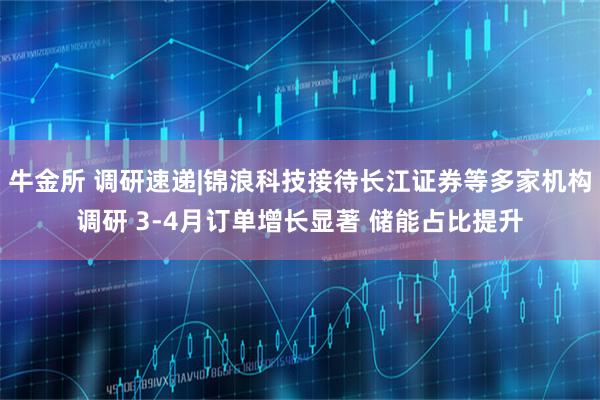 牛金所 调研速递|锦浪科技接待长江证券等多家机构调研 3-4月订单增长显著 储能占比提升