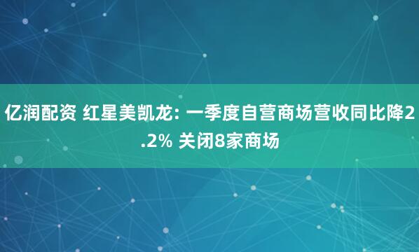 亿润配资 红星美凯龙: 一季度自营商场营收同比降2.2% 关闭8家商场
