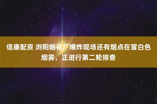 信康配资 浏阳烟花厂爆炸现场还有烟点在冒白色烟雾，正进行第二轮排查